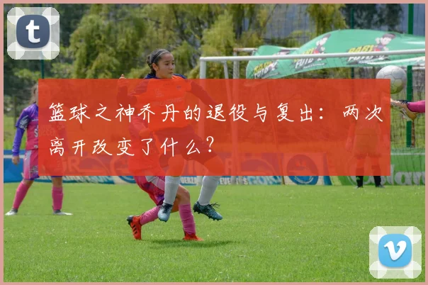篮球之神乔丹的退役与复出:两次离开改变了什么?