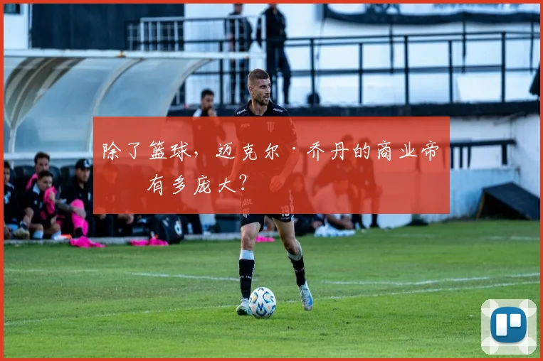 除了篮球,迈克尔·乔丹的商业帝国有多庞大?