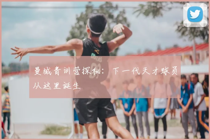 曼城青训营探秘:下一代天才球员从这里诞生