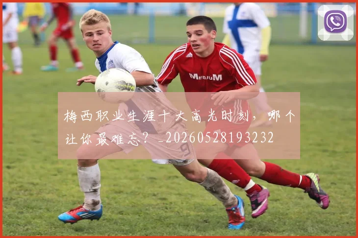 梅西职业生涯十大高光时刻，哪个让你最难忘？_20260528193232