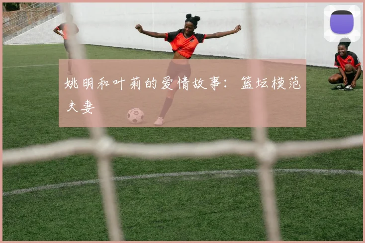 姚明和叶莉的爱情故事：篮坛模范夫妻