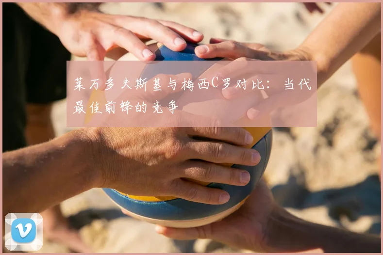 莱万多夫斯基与梅西C罗对比：当代最佳前锋的竞争