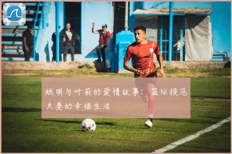 姚明与叶莉的爱情故事：篮坛模范夫妻的幸福生活