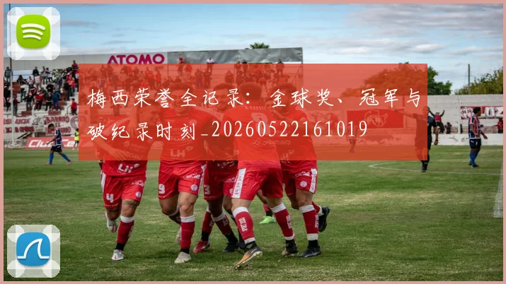 梅西荣誉全记录:金球奖、冠军与破纪录时刻_20260522161019