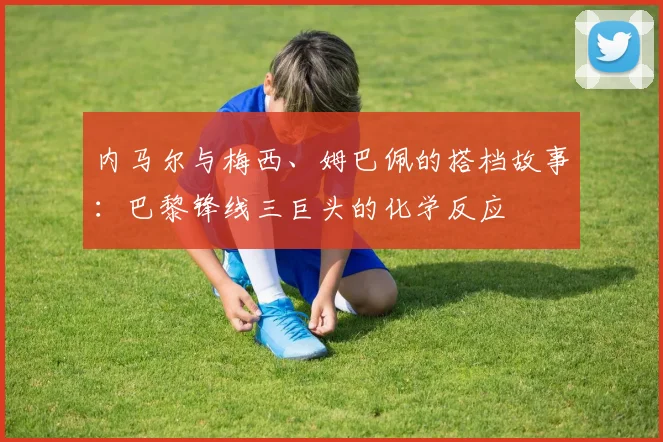 内马尔与梅西、姆巴佩的搭档故事：巴黎锋线三巨头的化学反应