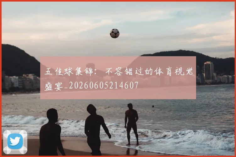 五佳球集锦：不容错过的体育视觉盛宴_20260605214607