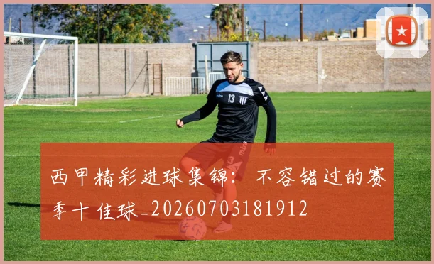西甲精彩进球集锦：不容错过的赛季十佳球_20260703181912