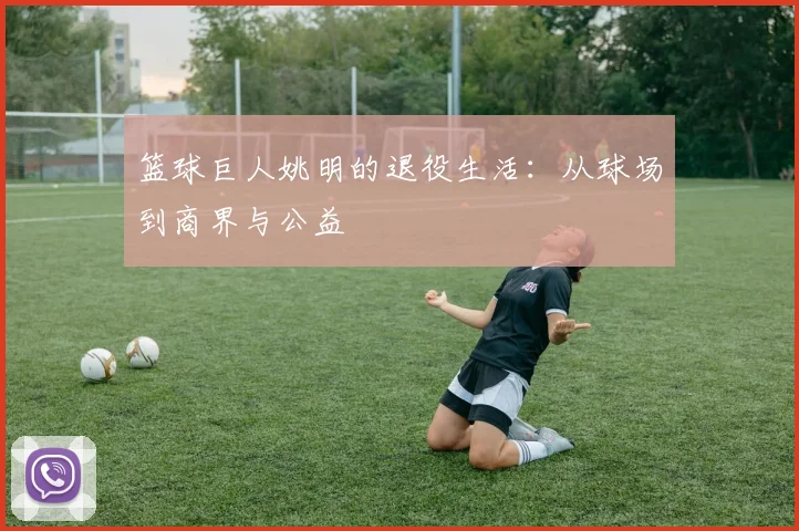 篮球巨人姚明的退役生活:从球场到商界与公益