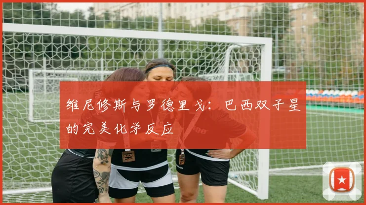 维尼修斯与罗德里戈：巴西双子星的完美化学反应