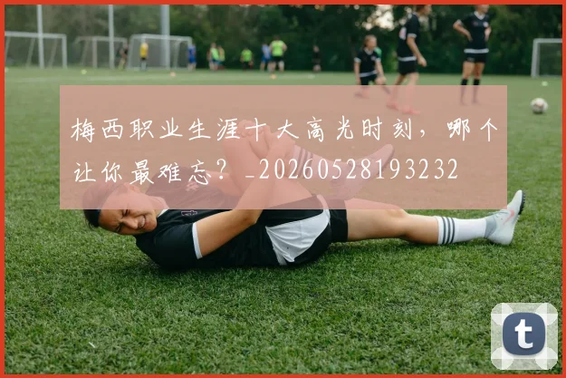 梅西职业生涯十大高光时刻,哪个让你最难忘?_20260528193232