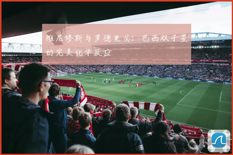 维尼修斯与罗德里戈：巴西双子星的完美化学反应