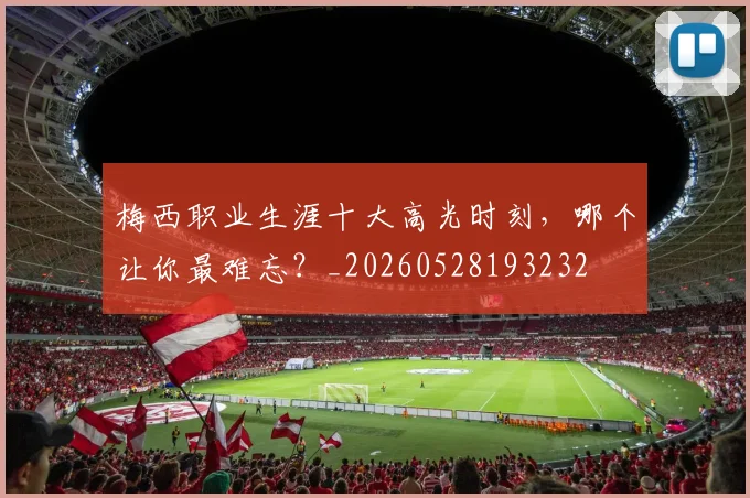 梅西职业生涯十大高光时刻,哪个让你最难忘?_20260528193232