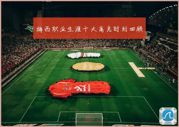 梅西职业生涯十大高光时刻回顾