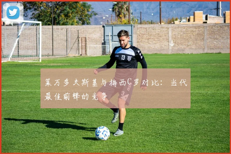 莱万多夫斯基与梅西C罗对比:当代最佳前锋的竞争