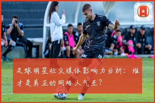 足球明星社交媒体影响力分析：谁才是真正的网络人气王？
