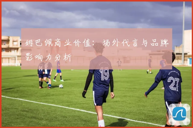 姆巴佩商业价值:场外代言与品牌影响力分析
