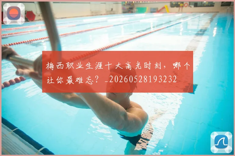 梅西职业生涯十大高光时刻，哪个让你最难忘？_20260528193232