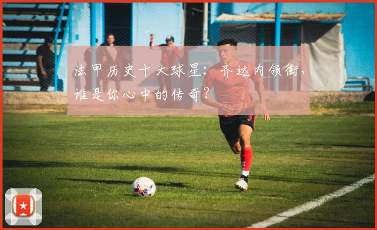 法甲历史十大球星:齐达内领衔,谁是你心中的传奇?
