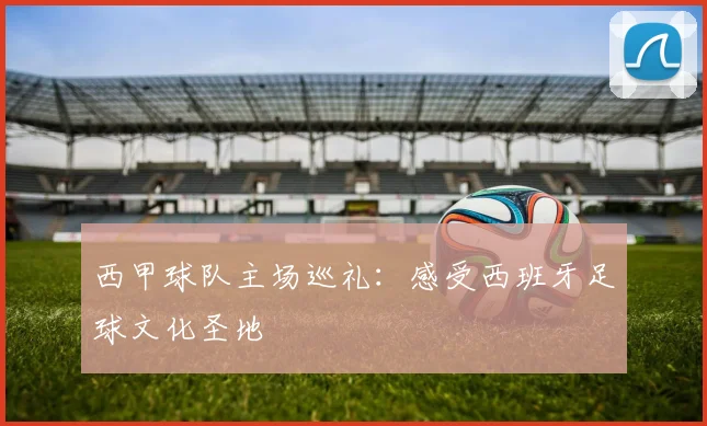西甲球队主场巡礼:感受西班牙足球文化圣地
