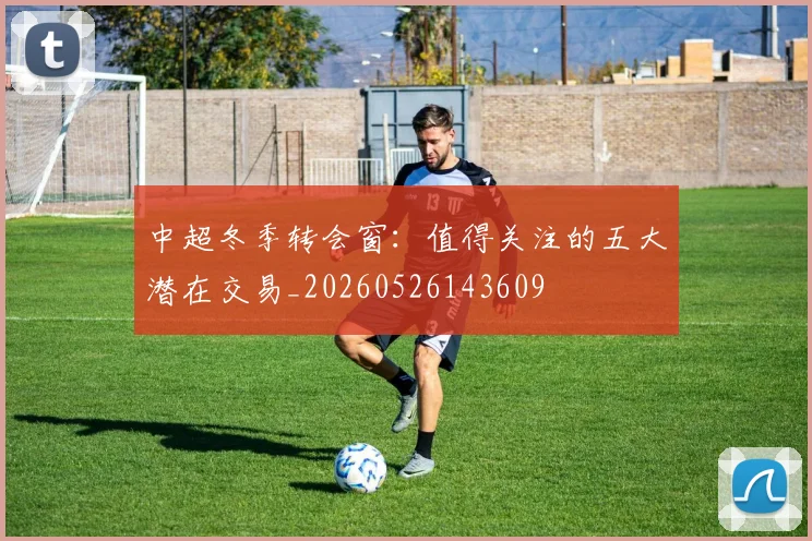 中超冬季转会窗：值得关注的五大潜在交易_20260526143609