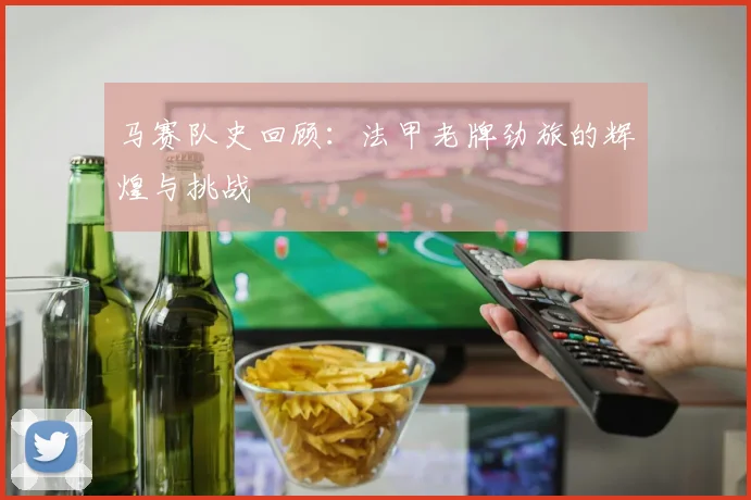 马赛队史回顾：法甲老牌劲旅的辉煌与挑战
